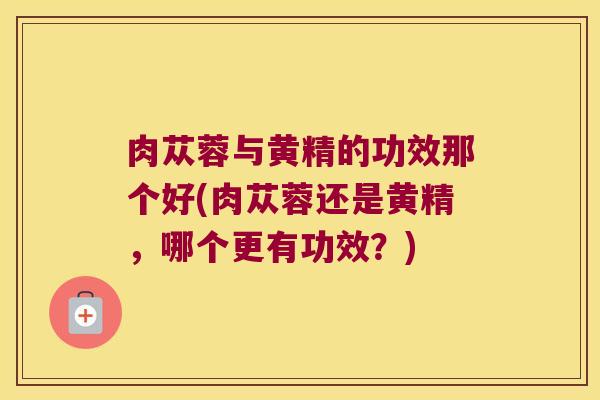肉苁蓉与黄精的功效那个好(肉苁蓉还是黄精，哪个更有功效？)