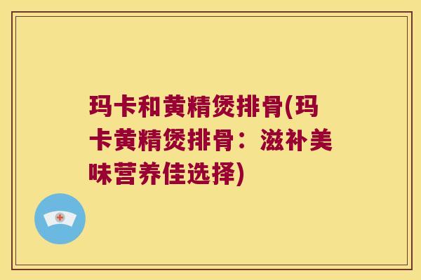 玛卡和黄精煲排骨(玛卡黄精煲排骨：滋补美味营养佳选择)