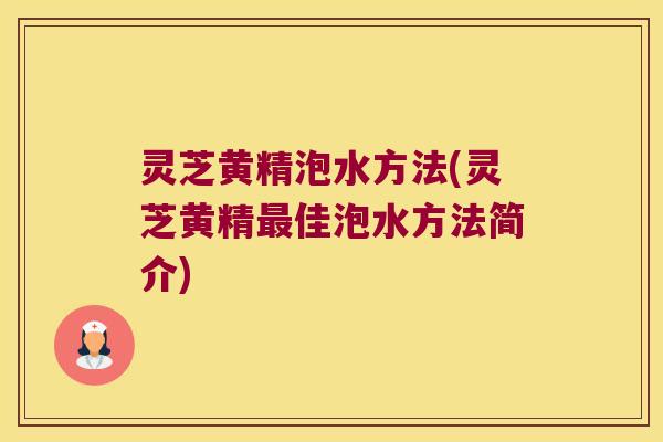 灵芝黄精泡水方法(灵芝黄精佳泡水方法简介)