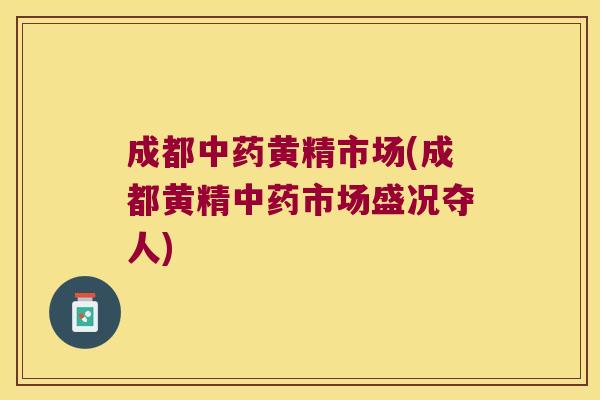 成都黄精市场(成都黄精市场盛况夺人)