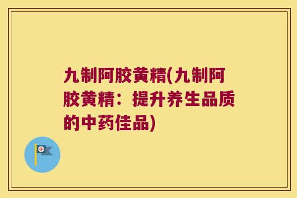 九制阿胶黄精(九制阿胶黄精：提升养生品质的佳品)