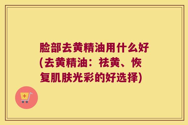 脸部去黄精油用什么好(去黄精油:祛黄、恢复光彩的好选择) 脸部去黄精油用什么好(去黄精油:祛黄、恢复光彩的好选择)