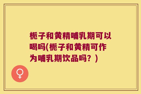 栀子和黄精哺乳期可以喝吗(栀子和黄精可作为哺乳期饮品吗?) 栀子和黄精哺乳期可以喝吗(栀子和黄精可作为哺乳期饮品吗?)