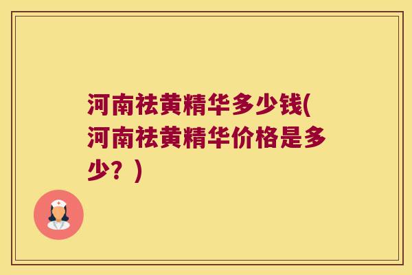 河南祛黄精华多少钱(河南祛黄精华价格是多少?) 河南祛黄精华多少钱(河南祛黄精华价格是多少?)