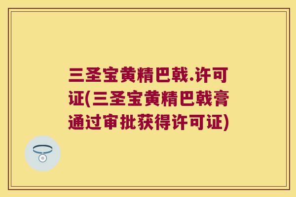 三圣宝黄精巴戟.许可证(三圣宝黄精巴戟膏通过审批获得许可证) 三圣宝黄精巴戟.许可证(三圣宝黄精巴戟膏通过审批获得许可证)