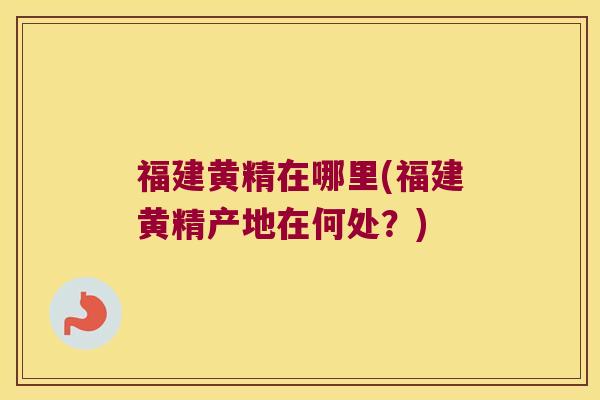福建黄精在哪里(福建黄精产地在何处？)