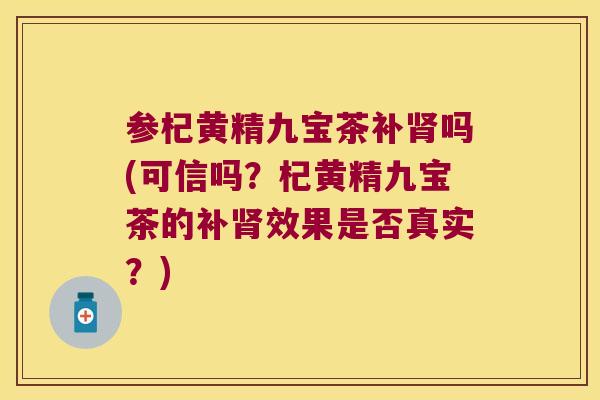 参杞黄精九宝茶补吗(可信吗？杞黄精九宝茶的补效果是否真实？)