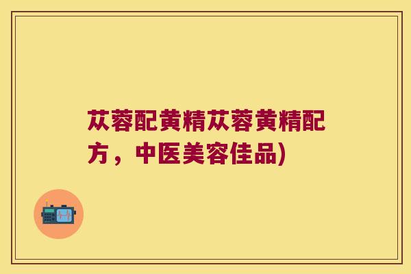 苁蓉配黄精苁蓉黄精配方，中医美容佳品)