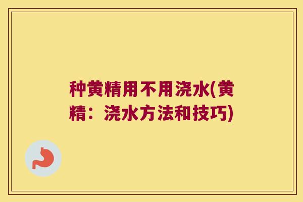 种黄精用不用浇水(黄精：浇水方法和技巧)