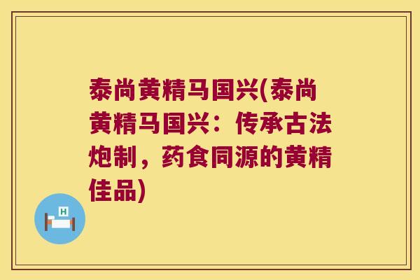 泰尚黄精马国兴(泰尚黄精马国兴：传承古法炮制，药食同源的黄精佳品)