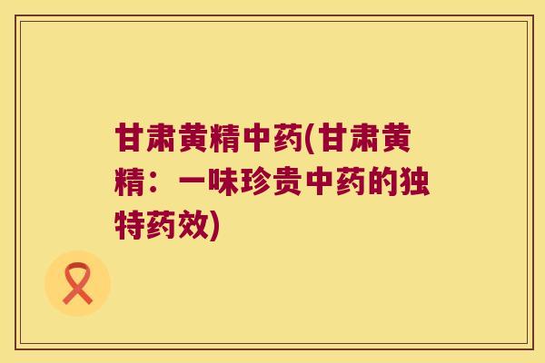甘肃黄精(甘肃黄精:一味珍贵的独特) 甘肃黄精(甘肃黄精:一味珍贵的独特)