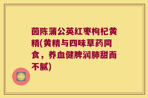 茵陈蒲公英红枣枸杞黄精(黄精与四味草药同食，健脾润甜而不腻)