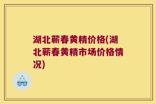 湖北蕲春黄精价格(湖北蕲春黄精市场价格情况)