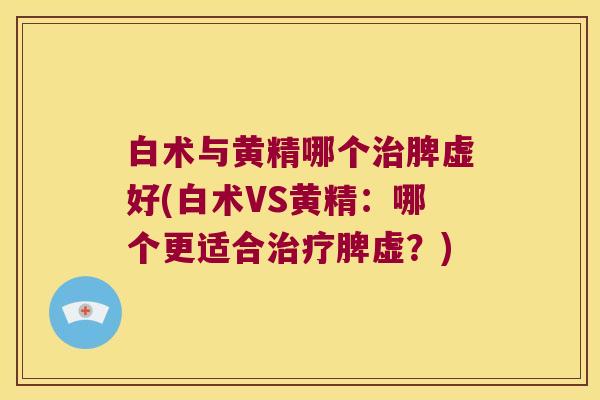 白术与黄精哪个脾虚好(白术VS黄精:哪个更适合脾虚?) 白术与黄精哪个脾虚好(白术VS黄精:哪个更适合脾虚?)