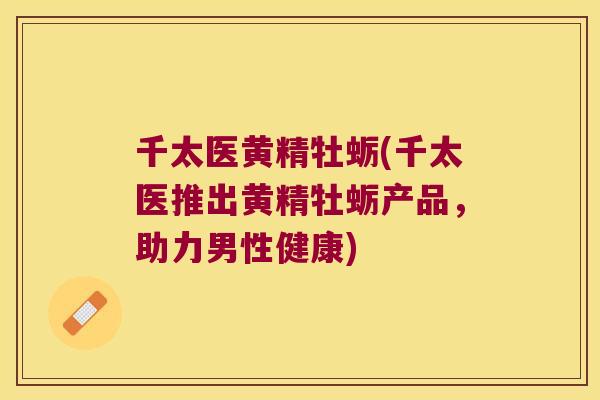 千太医黄精牡蛎(千太医推出黄精牡蛎产品,助力男性健康) 千太医黄精牡蛎(千太医推出黄精牡蛎产品,助力男性健康)