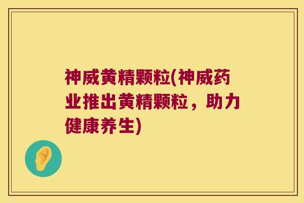神威黄精颗粒(神威药业推出黄精颗粒，助力健康养生)
