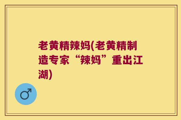 老黄精辣妈(老黄精制造专家“辣妈”重出江湖) 老黄精辣妈(老黄精制造专家“辣妈”重出江湖)