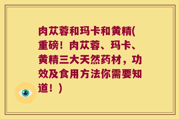 肉苁蓉和玛卡和黄精(重磅!肉苁蓉、玛卡、黄精三大天然药材,功效及食用方法你需要知道!) 肉苁蓉和玛卡和黄精(重磅!肉苁蓉、玛卡、黄精三大天然药材,功效及食用方法你需要知道!)