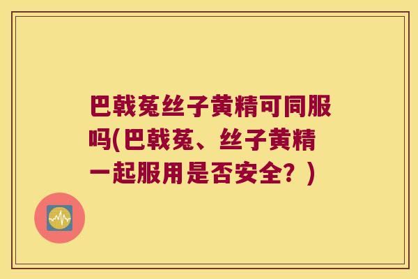 巴戟菟丝子黄精可同服吗(巴戟菟、丝子黄精一起服用是否安全？)