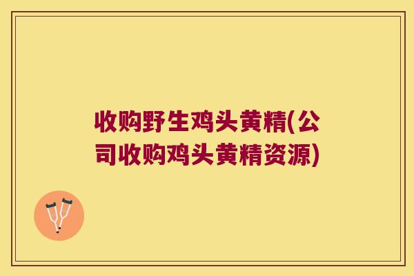 收购野生鸡头黄精(公司收购鸡头黄精资源) 收购野生鸡头黄精(公司收购鸡头黄精资源)