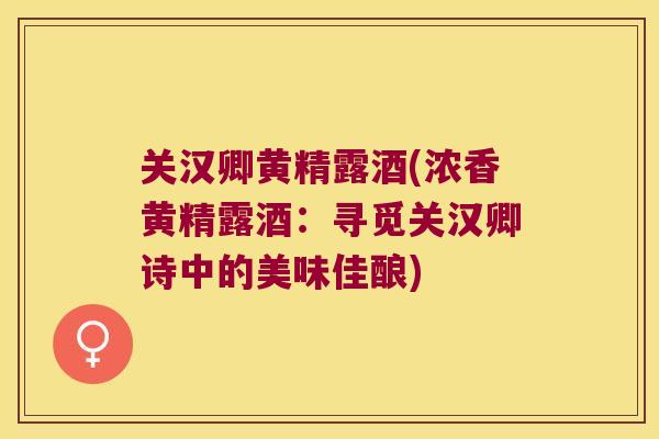 关汉卿黄精露酒(浓香黄精露酒:寻觅关汉卿诗中的美味佳酿) 关汉卿黄精露酒(浓香黄精露酒:寻觅关汉卿诗中的美味佳酿)