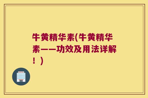 牛黄精华素(牛黄精华素——功效及用法详解!) 牛黄精华素(牛黄精华素——功效及用法详解!)