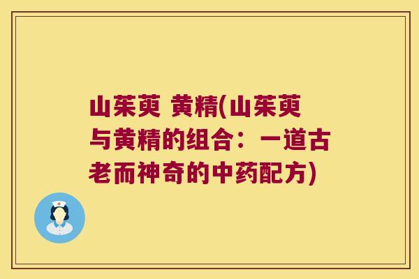山茱萸 黄精(山茱萸与黄精的组合:一道古老而神奇的配方) 山茱萸 黄精(山茱萸与黄精的组合:一道古老而神奇的配方)