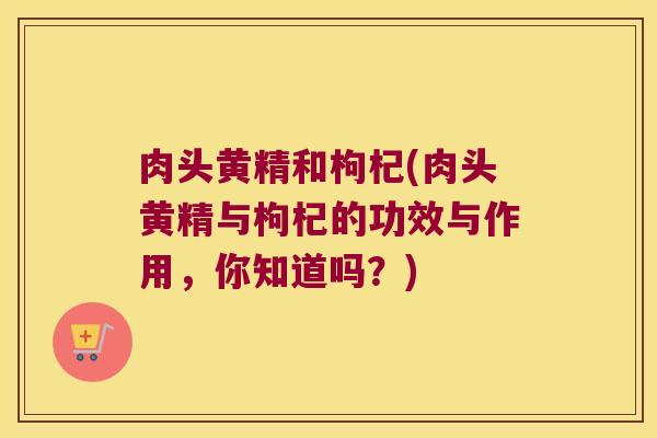 肉头黄精和枸杞(肉头黄精与枸杞的功效与作用，你知道吗？)