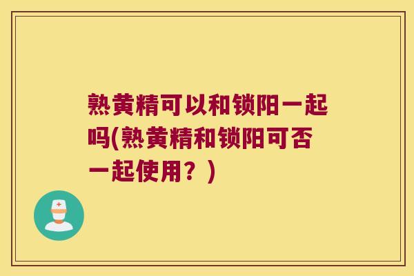 熟黄精可以和锁阳一起吗(熟黄精和锁阳可否一起使用？)
