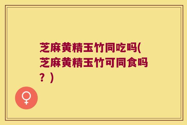 芝麻黄精玉竹同吃吗(芝麻黄精玉竹可同食吗？)