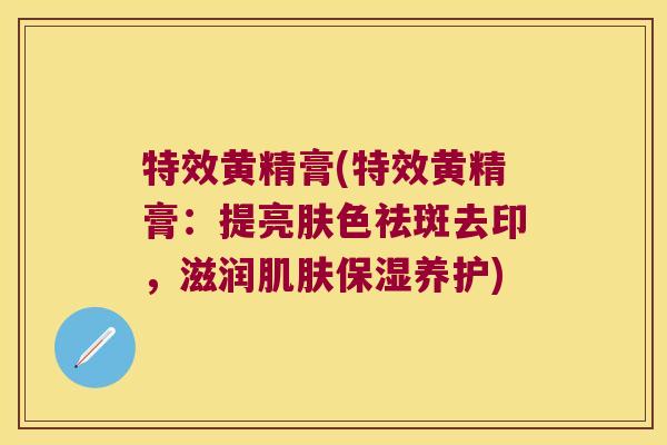 特效黄精膏(特效黄精膏：提亮肤色祛斑去印，滋润保湿养护)