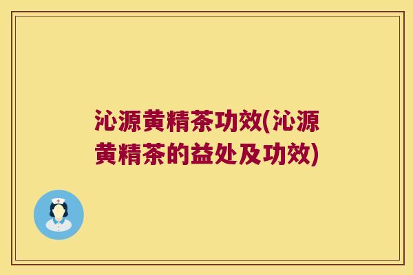 沁源黄精茶功效(沁源黄精茶的益处及功效)