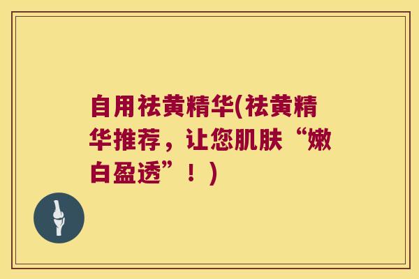 自用祛黄精华(祛黄精华推荐，让您“嫩白盈透”！)