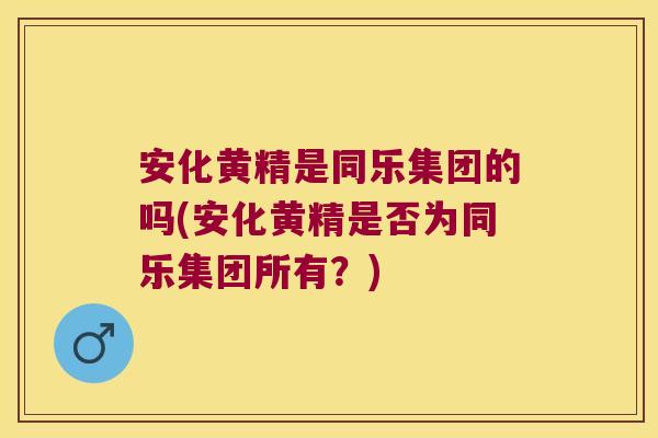 安化黄精是同乐集团的吗(安化黄精是否为同乐集团所有？)