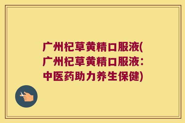 广州杞草黄精口服液(广州杞草黄精口服液:中医药助力养生保健) 广州杞草黄精口服液(广州杞草黄精口服液:中医药助力养生保健)