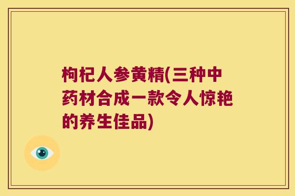 枸杞人参黄精(三种材合成一款令人惊艳的养生佳品) 枸杞人参黄精(三种材合成一款令人惊艳的养生佳品)