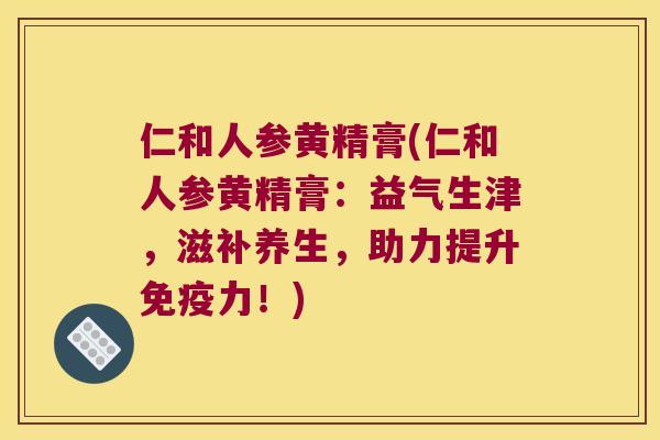 仁和人参黄精膏(仁和人参黄精膏：益气生津，滋补养生，助力提升力！)