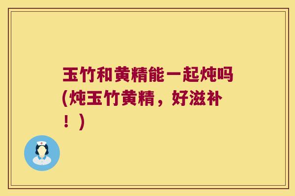 玉竹和黄精能一起炖吗(炖玉竹黄精，好滋补！)