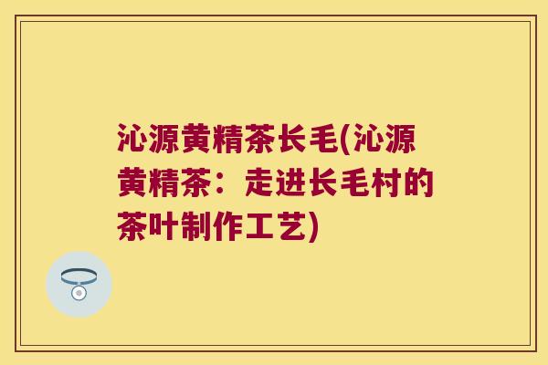 沁源黄精茶长毛(沁源黄精茶:走进长毛村的茶叶制作工艺) 沁源黄精茶长毛(沁源黄精茶:走进长毛村的茶叶制作工艺)