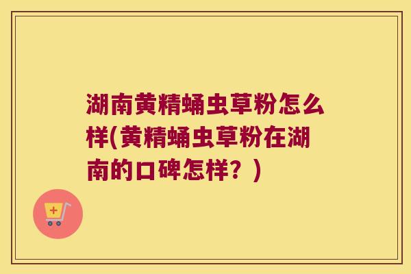 湖南黄精蛹虫草粉怎么样(黄精蛹虫草粉在湖南的口碑怎样？)