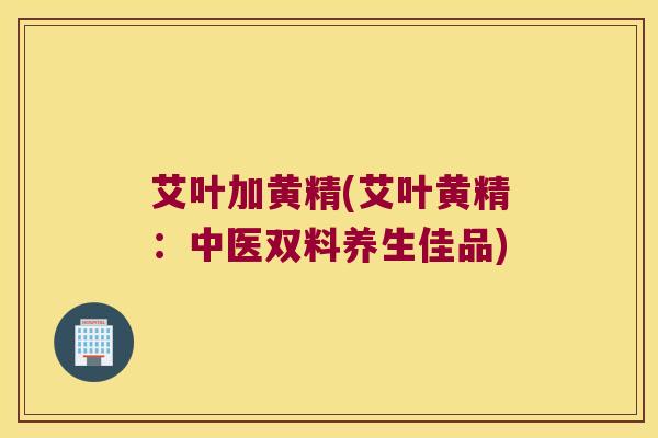 艾叶加黄精(艾叶黄精：中医双料养生佳品)