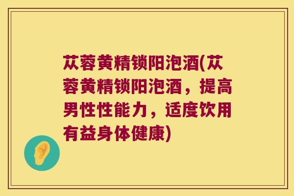 苁蓉黄精锁阳泡酒(苁蓉黄精锁阳泡酒，提高男性性能力，适度饮用有益身体健康)