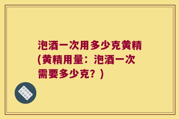 泡酒一次用多少克黄精(黄精用量：泡酒一次需要多少克？)