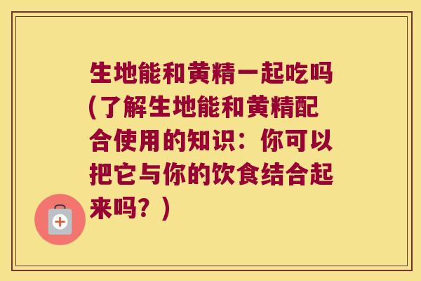 生地能和黄精一起吃吗(了解生地能和黄精配合使用的知识：你可以把它与你的饮食结合起来吗？)