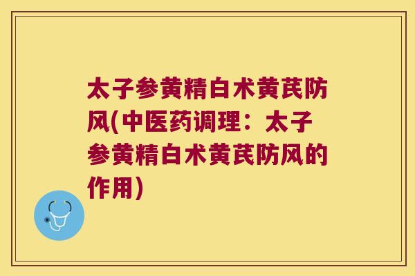 太子参黄精白术黄芪防风(中医药调理：太子参黄精白术黄芪防风的作用)