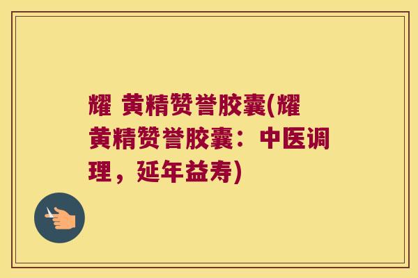 耀 黄精赞誉胶囊(耀黄精赞誉胶囊:中医调理,延年益寿) 耀 黄精赞誉胶囊(耀黄精赞誉胶囊:中医调理,延年益寿)