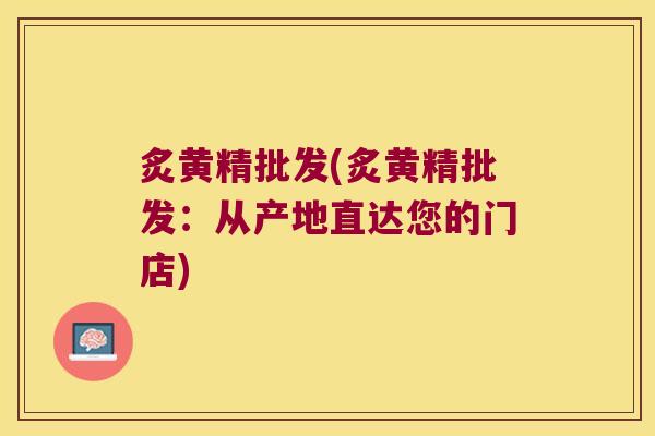炙黄精批发(炙黄精批发：从产地直达您的门店)