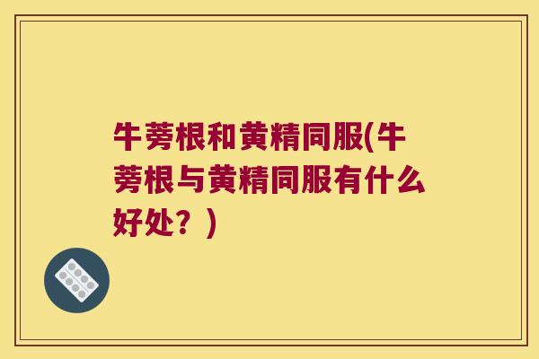 牛蒡根和黄精同服(牛蒡根与黄精同服有什么好处？)