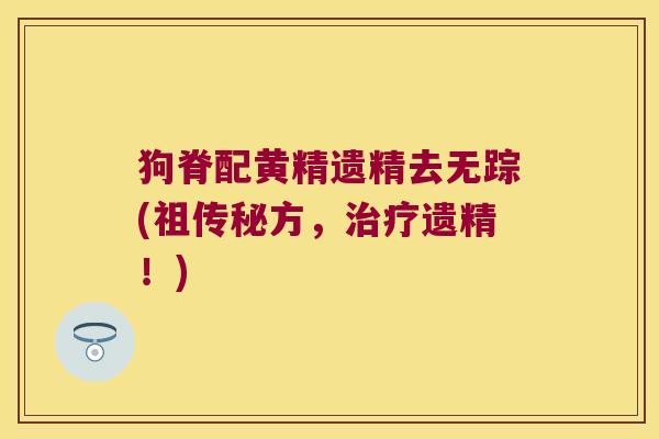 狗脊配黄精遗精去无踪(祖传秘方,遗精!) 狗脊配黄精遗精去无踪(祖传秘方,遗精!)