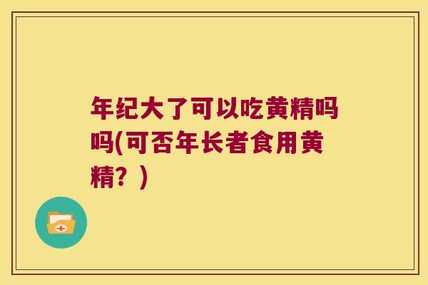年纪大了可以吃黄精吗吗(可否年长者食用黄精?) 年纪大了可以吃黄精吗吗(可否年长者食用黄精?)